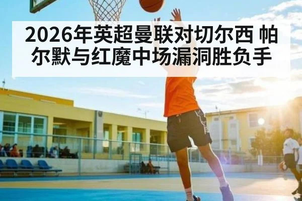2026年英超曼联对切尔西 帕尔默与红魔中场漏洞胜负手 | kaiyun