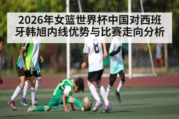 2026年女篮世界杯中国对西班牙韩旭内线优势与比赛走向分析 | kaiyun