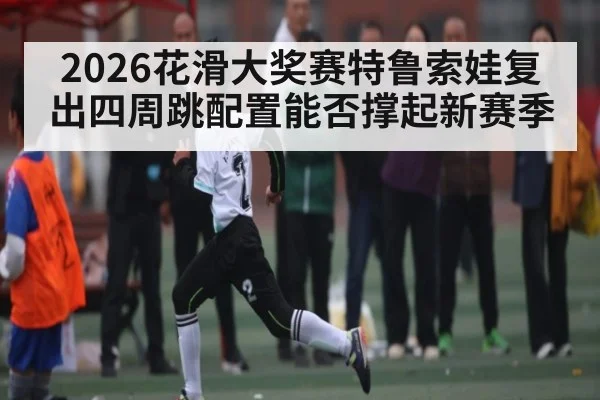 2026花滑大奖赛特鲁索娃复出四周跳配置能否撑起新赛季 - kaiyun