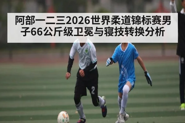 阿部一二三2026世界柔道锦标赛男子66公斤级卫冕与寝技转换分析 | kaiyun